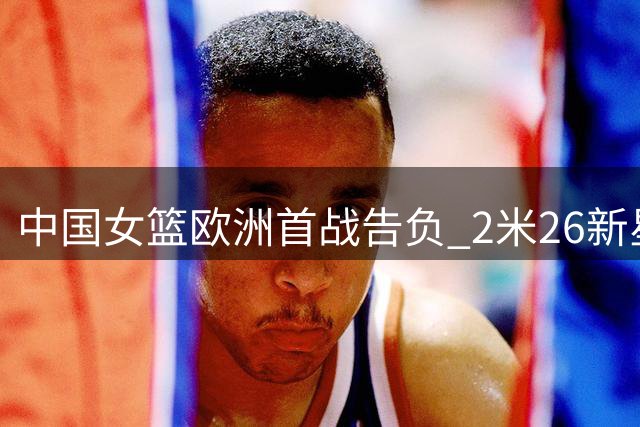 中国女篮欧洲首战告负 2米26新星独木难支暴露战术短板