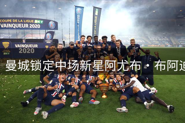 曼城锁定中场新星阿尤布·布阿迪，转会谈判进入关键阶段