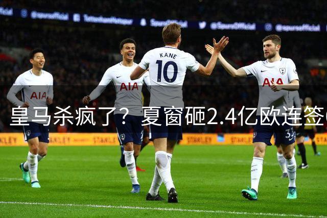 皇马杀疯了？夏窗砸2.4亿欧连签6人！新赛季梦幻首发曝光：4新援坐镇